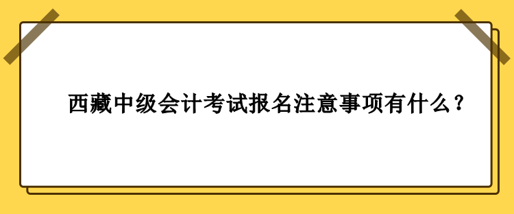 西藏中級(jí)會(huì)計(jì)考試報(bào)名注意事項(xiàng)有什么？