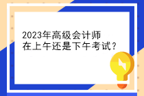 2023年高級會計師在上午還是下午考試？