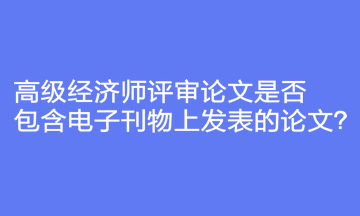 高級(jí)經(jīng)濟(jì)師評(píng)審論文是否包含電子刊物上發(fā)表的論文？