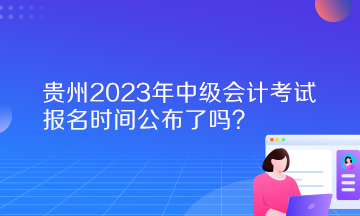 貴州2023年中級會計考試報名時間公布了嗎？