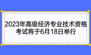 2023年高級(jí)經(jīng)濟(jì)專(zhuān)業(yè)技術(shù)資格考試將于6月18日舉行