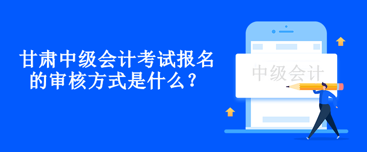 甘肅中級會計考試報名的審核方式是什么？