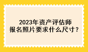 2023年資產(chǎn)評(píng)估師報(bào)名照片要求什么尺寸？