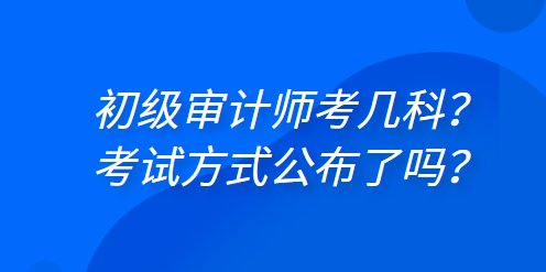 初級審計師考幾科？考試方式公布了嗎？