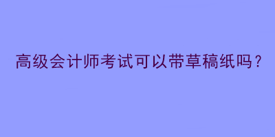 高級會計師考試可以帶草稿紙嗎？