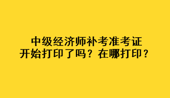 中級經(jīng)濟師補考準考證開始打印了嗎？在哪打??？