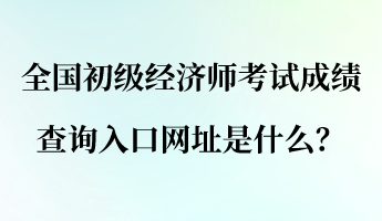 全國(guó)初級(jí)經(jīng)濟(jì)師考試成績(jī)查詢?nèi)肟诰W(wǎng)址是什么？