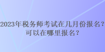 2023年稅務(wù)師考試在幾月份報(bào)名？可以在哪里報(bào)名？