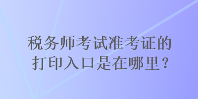 稅務(wù)師考試準(zhǔn)考證的打印入口是在哪里？