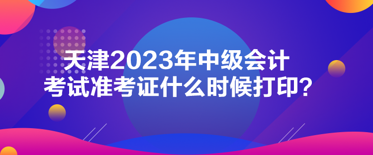 天津2023年中級會計考試準(zhǔn)考證什么時候打印？