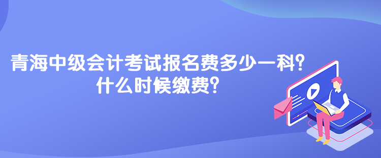 青海中級(jí)會(huì)計(jì)考試報(bào)名費(fèi)多少一科？什么時(shí)候繳費(fèi)？