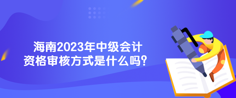 海南2023年中級(jí)會(huì)計(jì)資格審核方式是什么嗎？