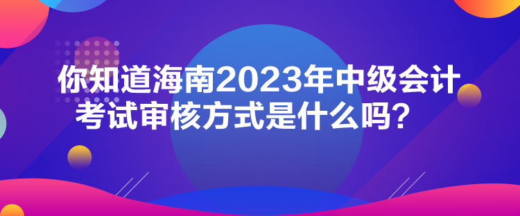 你知道海南2023年中級(jí)會(huì)計(jì)考試審核方式是什么嗎？