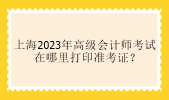 上海2023年高級會計師考試在哪里打印準(zhǔn)考證？