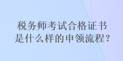 稅務(wù)師考試合格證書是什么樣的申領(lǐng)流程？