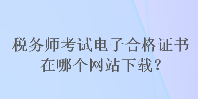 稅務(wù)師考試電子合格證書在哪個(gè)網(wǎng)站下載？