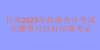 甘肅2023年高級(jí)會(huì)計(jì)考試在哪里打印準(zhǔn)考證？