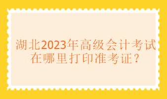 湖北2023年高級會計考試在哪里打印準考證？