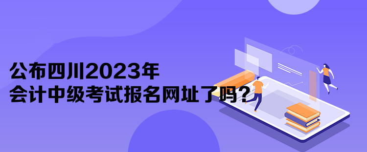 公布四川2023年會(huì)計(jì)中級(jí)考試報(bào)名網(wǎng)址了嗎？