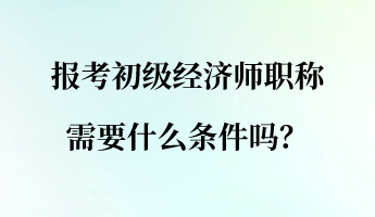 報考初級經(jīng)濟師職稱需要什么條件嗎？