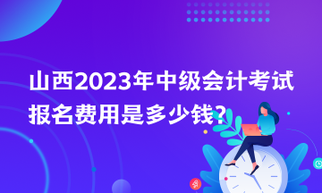 山西2023年中級會計(jì)考試報(bào)名費(fèi)用是多少錢？