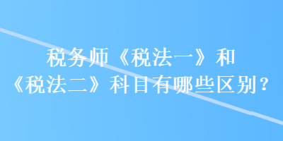 稅務師《稅法一》和《稅法二》科目有哪些區(qū)別？