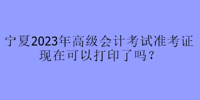 寧夏2023年高級(jí)會(huì)計(jì)考試準(zhǔn)考證現(xiàn)在可以打印了嗎？