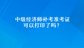 中級經(jīng)濟(jì)師補(bǔ)考準(zhǔn)考證可以打印了嗎？