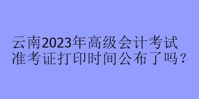 云南2023年高級(jí)會(huì)計(jì)考試準(zhǔn)考證打印時(shí)間公布了嗎？