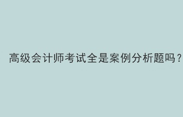 高級會計師考試全是案例分析題嗎？