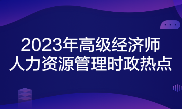 2023年高級經(jīng)濟師考試《人力資源管理》時政熱點