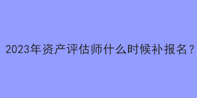 2023年資產(chǎn)評(píng)估師什么時(shí)候補(bǔ)報(bào)名？