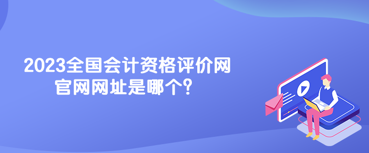 2023全國會計資格評價網(wǎng)官網(wǎng)網(wǎng)址是哪個？