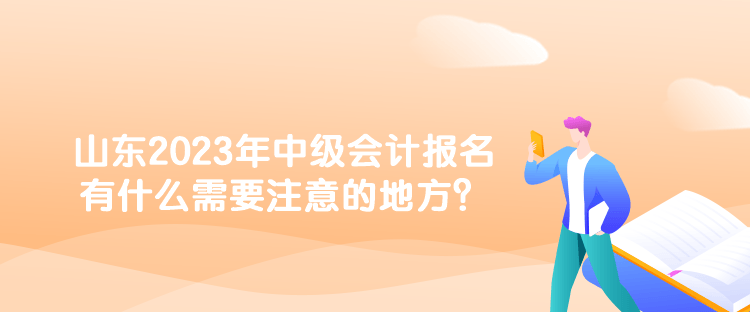 山東2023年中級會(huì)計(jì)報(bào)名有什么需要注意的地方？