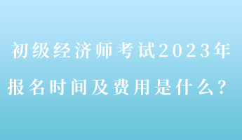 初級(jí)經(jīng)濟(jì)師考試2023年報(bào)名時(shí)間及費(fèi)用是什么？