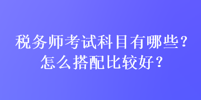 稅務師考試科目有哪些？怎么搭配比較好？