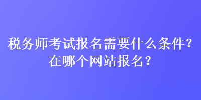 稅務(wù)師考試報(bào)名需要什么條件？在哪個(gè)網(wǎng)站報(bào)名？