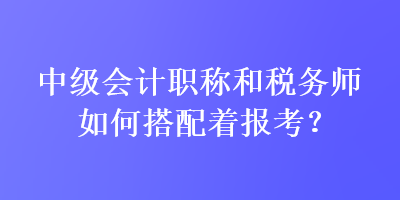 中級(jí)會(huì)計(jì)職稱和稅務(wù)師如何搭配著報(bào)考？