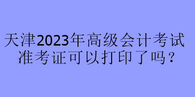 天津2023年高級會(huì)計(jì)考試準(zhǔn)考證可以打印了嗎？