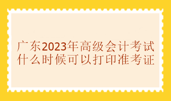 廣東2023年高級(jí)會(huì)計(jì)考試準(zhǔn)考證什么時(shí)候可以打印？