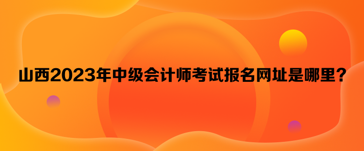 山西2023年中級(jí)會(huì)計(jì)師考試報(bào)名網(wǎng)址是哪里？