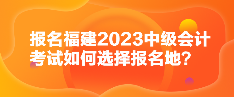 報名福建2023中級會計(jì)考試如何選擇報名地？