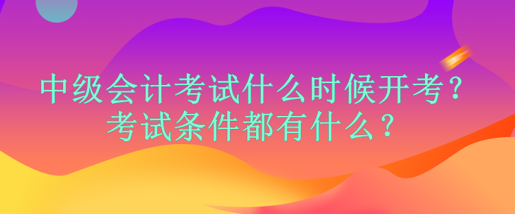 中級會計考試什么時候開考？考試條件都有什么？