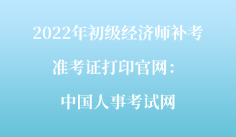 2022年初級經(jīng)濟師補考準(zhǔn)考證打印官網(wǎng)：中國人事考試網(wǎng)