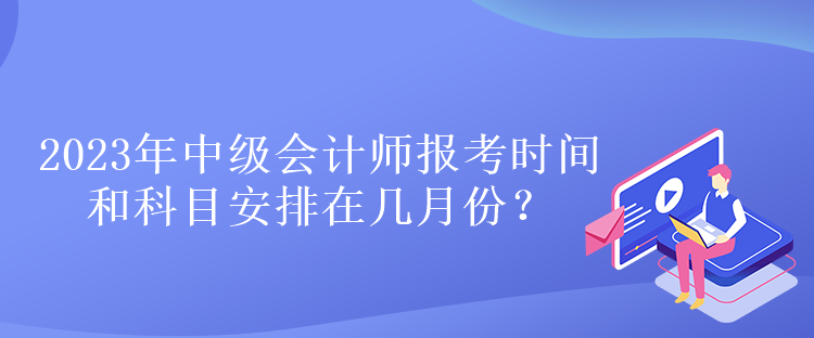 2023年中級(jí)會(huì)計(jì)師報(bào)考時(shí)間和科目安排在幾月份？