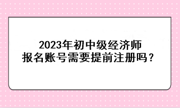 2023年初中級經(jīng)濟(jì)師報名賬號需要提前注冊嗎？