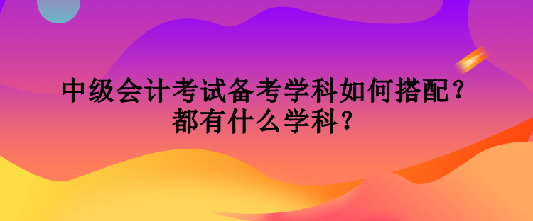 中級會計考試備考學(xué)科如何搭配？都有什么學(xué)科？