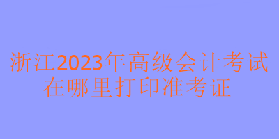 浙江2023年高級會(huì)計(jì)考試在哪里可以打印準(zhǔn)考證？