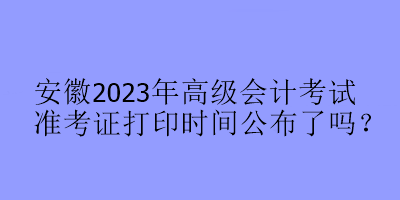 安徽2023年高級(jí)會(huì)計(jì)考試準(zhǔn)考證打印時(shí)間公布了嗎？