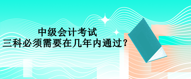 中級會計考試三科必須需要在幾年內(nèi)通過？